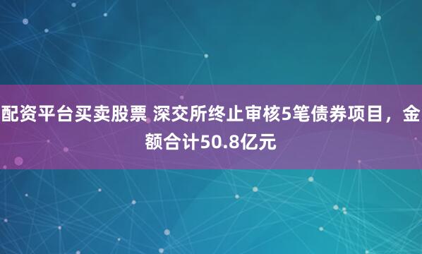 配资平台买卖股票 深交所终止审核5笔债券项目，金额合计50.8亿元
