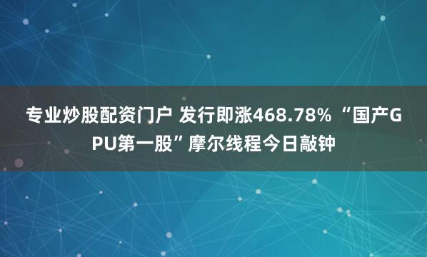 专业炒股配资门户 发行即涨468.78% “国产GPU第一股”摩尔线程今日敲钟