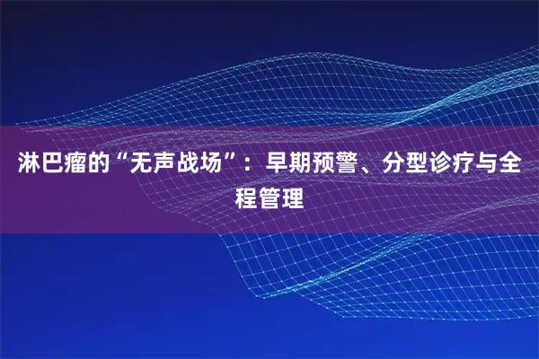 淋巴瘤的“无声战场”:早期预警、分型诊疗与全程管理