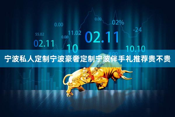 宁波私人定制宁波豪奢定制宁波伴手礼推荐贵不贵