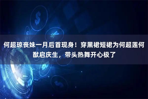 何超琼丧妹一月后首现身！穿黑裙短裙为何超莲何猷启庆生，带头热舞开心极了