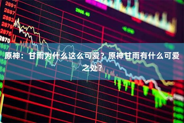 原神：甘雨为什么这么可爱？原神甘雨有什么可爱之处？