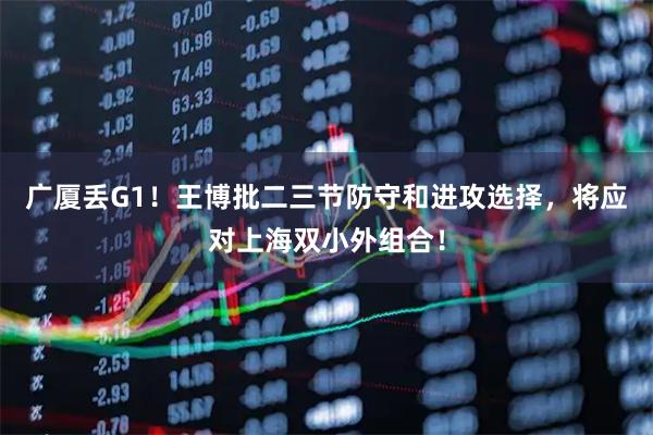 广厦丢G1！王博批二三节防守和进攻选择，将应对上海双小外组合！