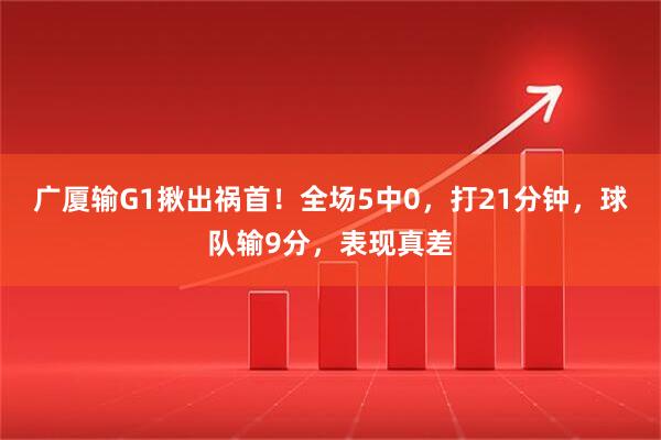 广厦输G1揪出祸首！全场5中0，打21分钟，球队输9分，表现真差