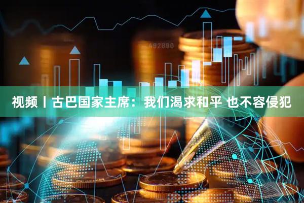 视频丨古巴国家主席：我们渴求和平 也不容侵犯