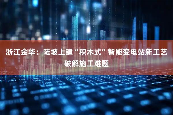 浙江金华：陡坡上建“积木式”智能变电站新工艺破解施工难题