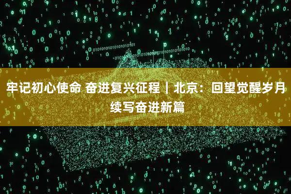 牢记初心使命 奋进复兴征程｜北京：回望觉醒岁月 续写奋进新篇