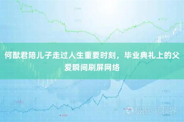 何猷君陪儿子走过人生重要时刻，毕业典礼上的父爱瞬间刷屏网络