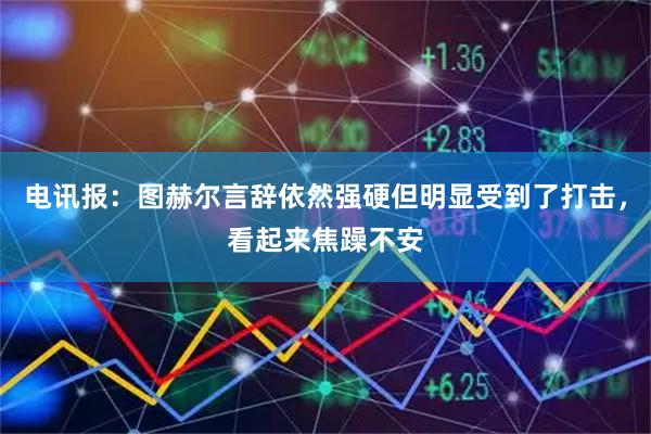 电讯报：图赫尔言辞依然强硬但明显受到了打击，看起来焦躁不安