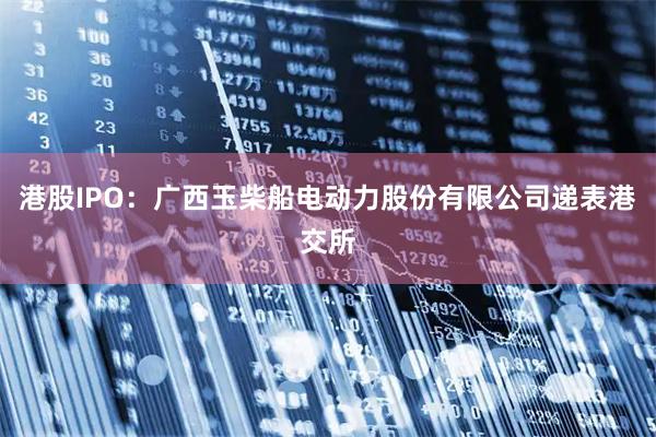 港股IPO：广西玉柴船电动力股份有限公司递表港交所