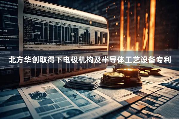北方华创取得下电极机构及半导体工艺设备专利